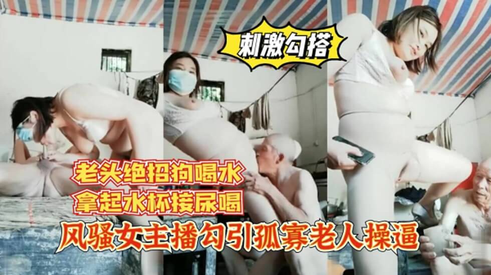 风骚女主播勾引孤寡老人操逼,老头操完口渴接尿喝